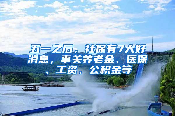 五一之后，社保有7大好消息，事关养老金、医保、工资、公积金等