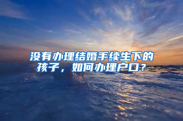 没有办理结婚手续生下的孩子，如何办理户口？