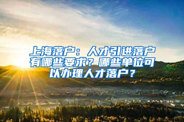 上海落户：人才引进落户有哪些要求？哪些单位可以办理人才落户？