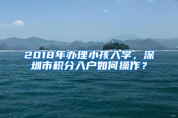 2018年办理小孩入学，深圳市积分入户如何操作？