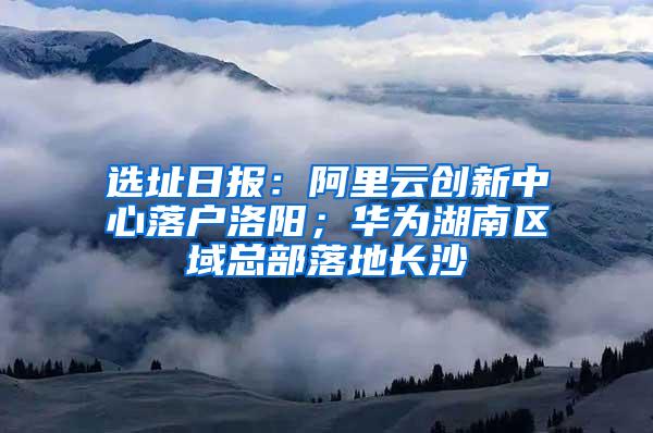 选址日报：阿里云创新中心落户洛阳；华为湖南区域总部落地长沙