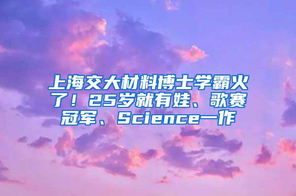 上海交大材料博士学霸火了！25岁就有娃、歌赛冠军、Science一作