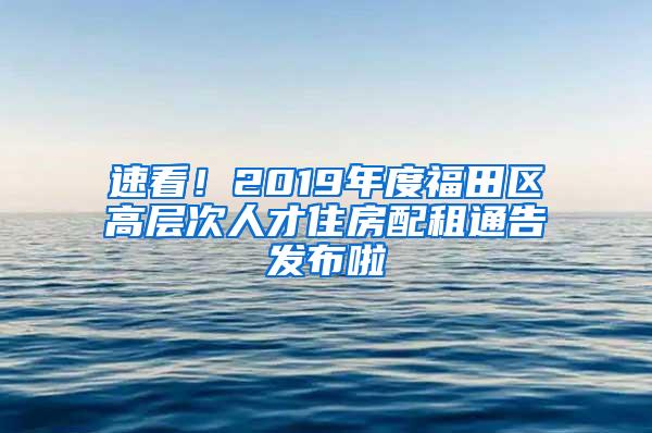 速看！2019年度福田区高层次人才住房配租通告发布啦