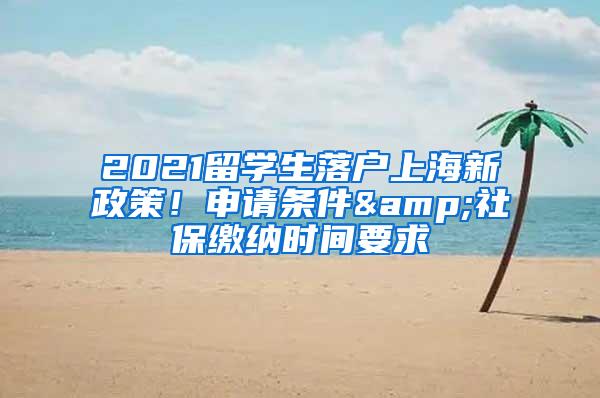 2021留学生落户上海新政策！申请条件&社保缴纳时间要求
