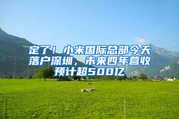 定了！小米国际总部今天落户深圳，未来四年营收预计超500亿