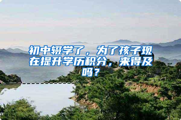 初中辍学了，为了孩子现在提升学历积分，来得及吗？