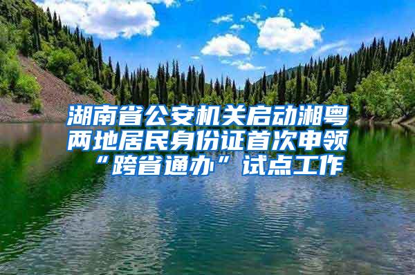 湖南省公安机关启动湘粤两地居民身份证首次申领“跨省通办”试点工作