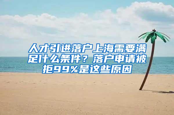 人才引进落户上海需要满足什么条件？落户申请被拒99%是这些原因