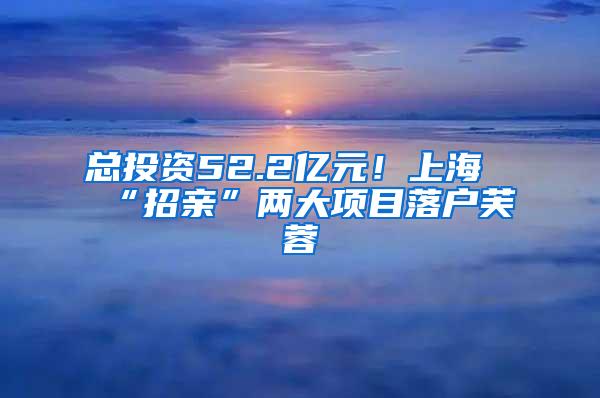 总投资52.2亿元！上海“招亲”两大项目落户芙蓉