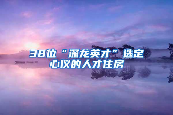 38位“深龙英才”选定心仪的人才住房