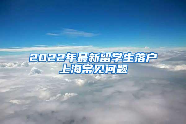 2022年最新留学生落户上海常见问题