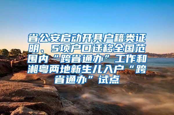 省公安启动开具户籍类证明、5项户口迁移全国范围内“跨省通办”工作和湘粤两地新生儿入户“跨省通办”试点