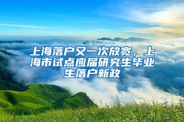 上海落户又一次放宽，上海市试点应届研究生毕业生落户新政