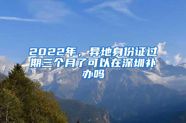 2022年，异地身份证过期三个月了可以在深圳补办吗
