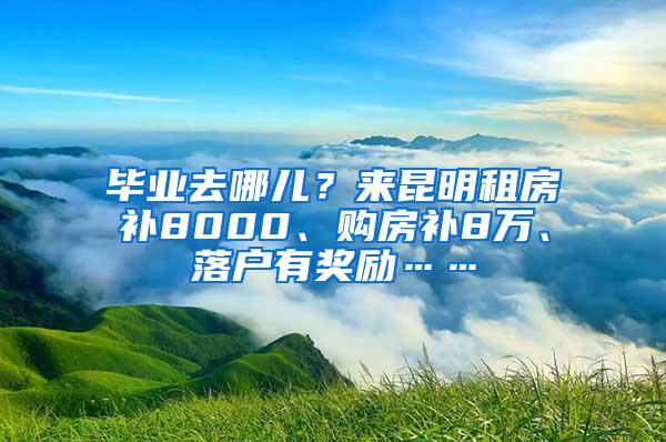 毕业去哪儿？来昆明租房补8000、购房补8万、落户有奖励……