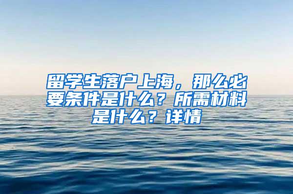 留学生落户上海，那么必要条件是什么？所需材料是什么？详情