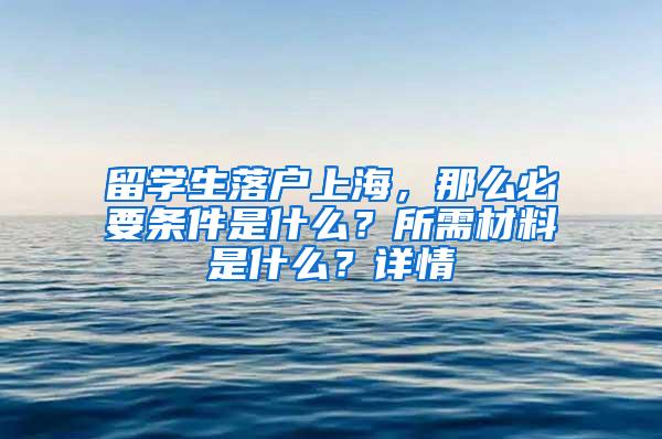 留学生落户上海，那么必要条件是什么？所需材料是什么？详情