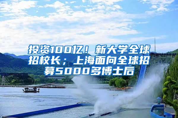 投资100亿！新大学全球招校长；上海面向全球招募5000多博士后