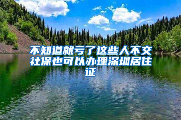 不知道就亏了这些人不交社保也可以办理深圳居住证