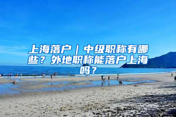 上海落户｜中级职称有哪些？外地职称能落户上海吗？