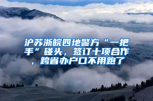 沪苏浙皖四地警方“一把手”碰头，签订十项合作，跨省办户口不用跑了