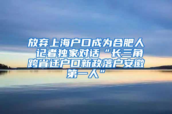 放弃上海户口成为合肥人 记者独家对话“长三角跨省迁户口新政落户安徽第一人”