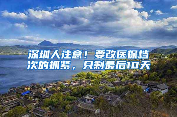 深圳人注意！要改医保档次的抓紧，只剩最后10天