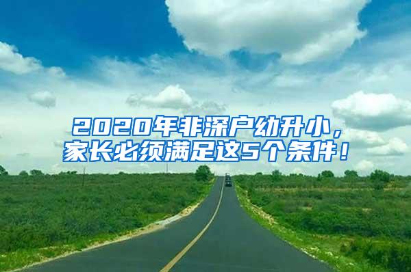 2020年非深户幼升小，家长必须满足这5个条件！