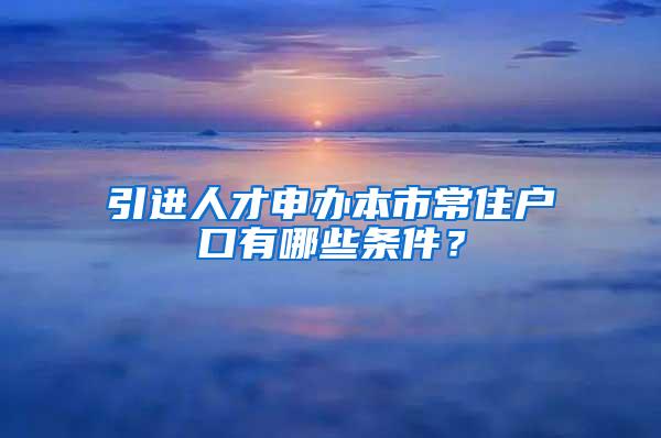 引进人才申办本市常住户口有哪些条件？