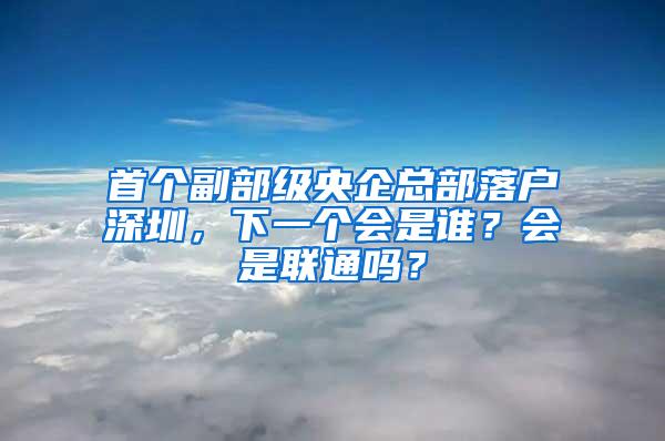 首个副部级央企总部落户深圳，下一个会是谁？会是联通吗？