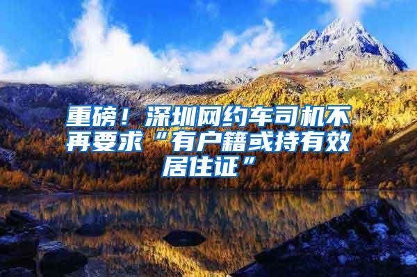 重磅！深圳网约车司机不再要求“有户籍或持有效居住证”