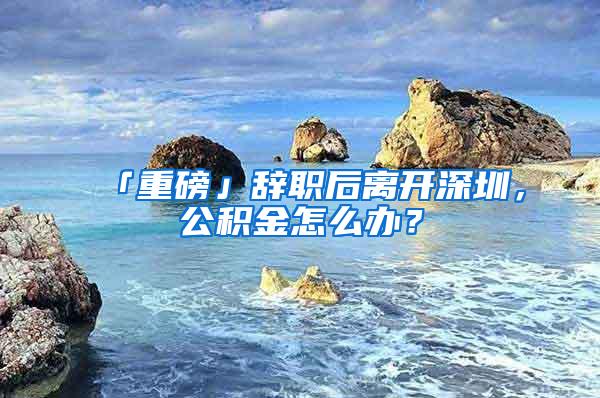 「重磅」辞职后离开深圳，公积金怎么办？