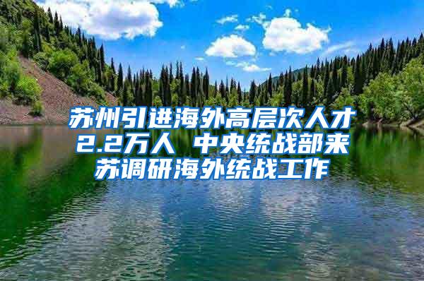 苏州引进海外高层次人才2.2万人 中央统战部来苏调研海外统战工作