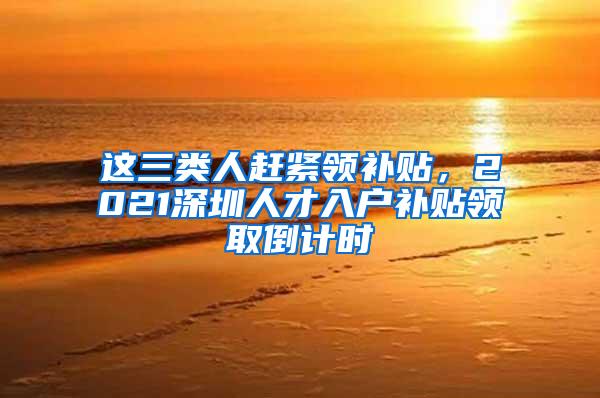 这三类人赶紧领补贴，2021深圳人才入户补贴领取倒计时