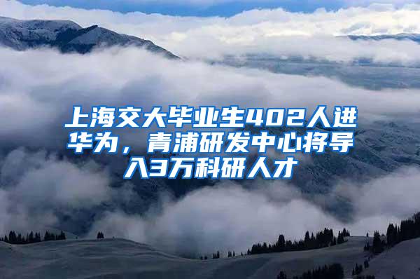 上海交大毕业生402人进华为，青浦研发中心将导入3万科研人才