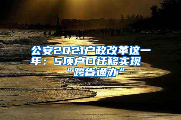 公安2021户政改革这一年：5项户口迁移实现“跨省通办”