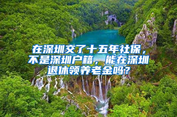 在深圳交了十五年社保，不是深圳户籍，能在深圳退休领养老金吗？