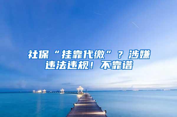 社保“挂靠代缴”？涉嫌违法违规！不靠谱