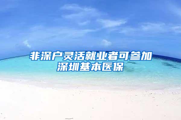 非深户灵活就业者可参加深圳基本医保