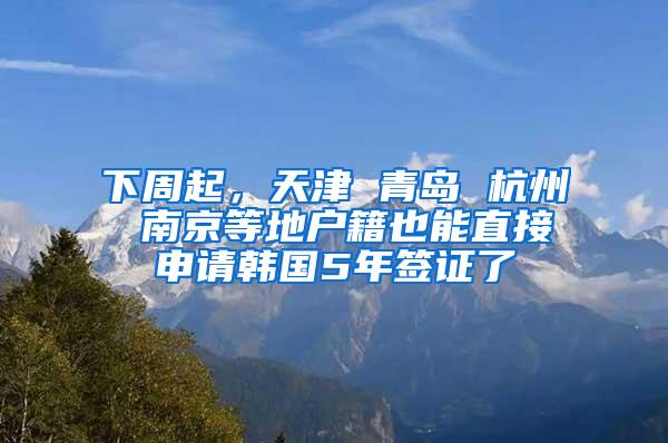 下周起，天津 青岛 杭州 南京等地户籍也能直接申请韩国5年签证了