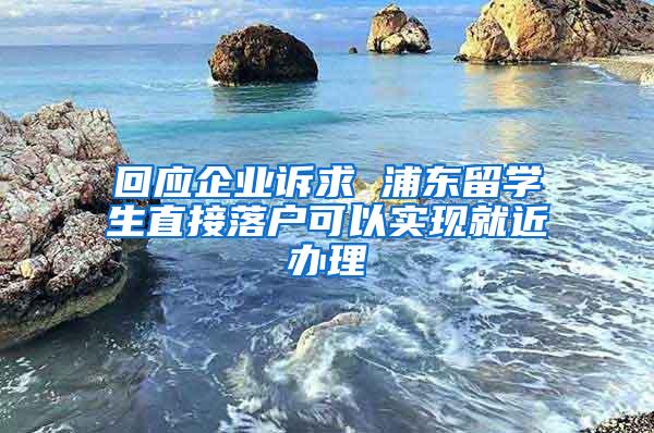 回应企业诉求 浦东留学生直接落户可以实现就近办理