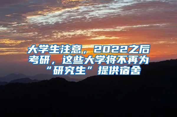 大学生注意，2022之后考研，这些大学将不再为“研究生”提供宿舍