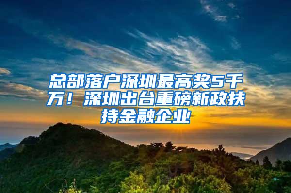 总部落户深圳最高奖5千万！深圳出台重磅新政扶持金融企业