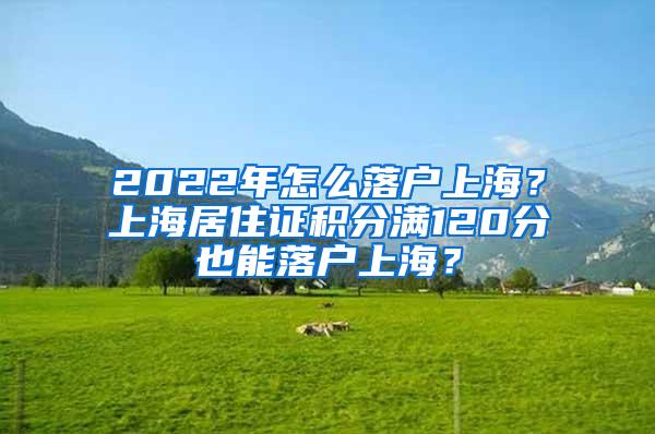 2022年怎么落户上海？上海居住证积分满120分也能落户上海？