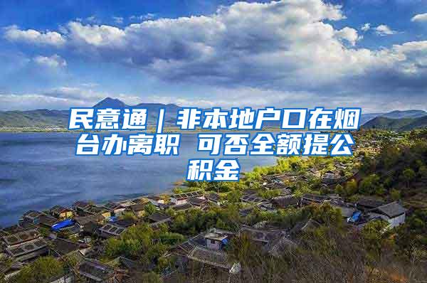 民意通｜非本地户口在烟台办离职 可否全额提公积金