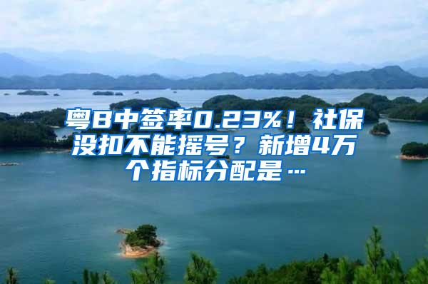 粤B中签率0.23%！社保没扣不能摇号？新增4万个指标分配是…