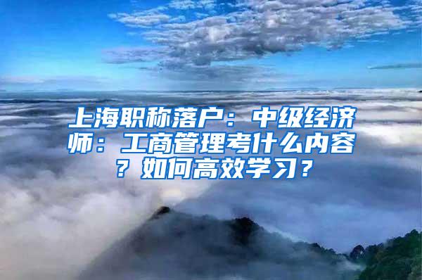 上海职称落户：中级经济师：工商管理考什么内容？如何高效学习？