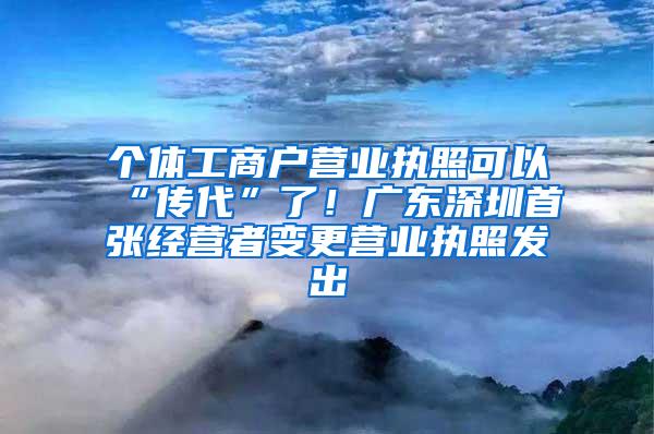 个体工商户营业执照可以“传代”了！广东深圳首张经营者变更营业执照发出