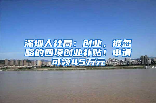 深圳人社局：创业，被忽略的四项创业补贴！申请可领45万元