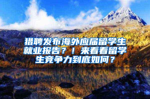 猎聘发布海外应届留学生就业报告？！来看看留学生竞争力到底如何？